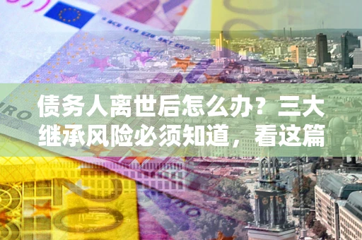 北京债务人离世后怎么办？三大继承风险必须知道，看这篇就够了