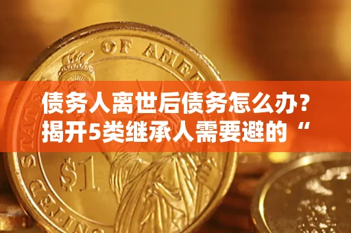 北京债务人离世后债务怎么办？揭开5类继承人需要避的“坑”