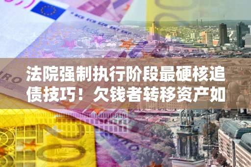 北京法院强制执行阶段最硬核追债技巧！欠钱者转移资产如何破解？