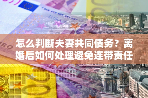 北京怎么判断夫妻共同债务？离婚后如何处理避免连带责任？